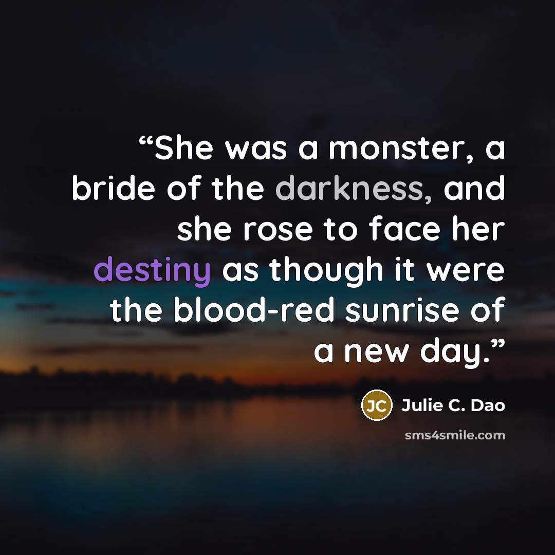 “She was a monster, a bride of the darkness, and she rose to face her destiny as though it were the blood-red sunrise of a new day.” quote by Julie C. Dao