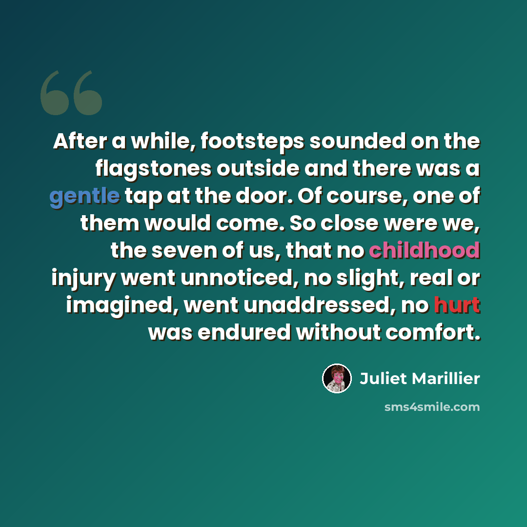 “After a while, footsteps sounded on the flagstones outside and there was a gentle tap at the door. Of course, one of them would come. So close were we, the seven of us, that no childhood injury went unnoticed, no slight, real or imagined, went unaddressed, no hurt was endured without comfort.” quote by Juliet Marillier