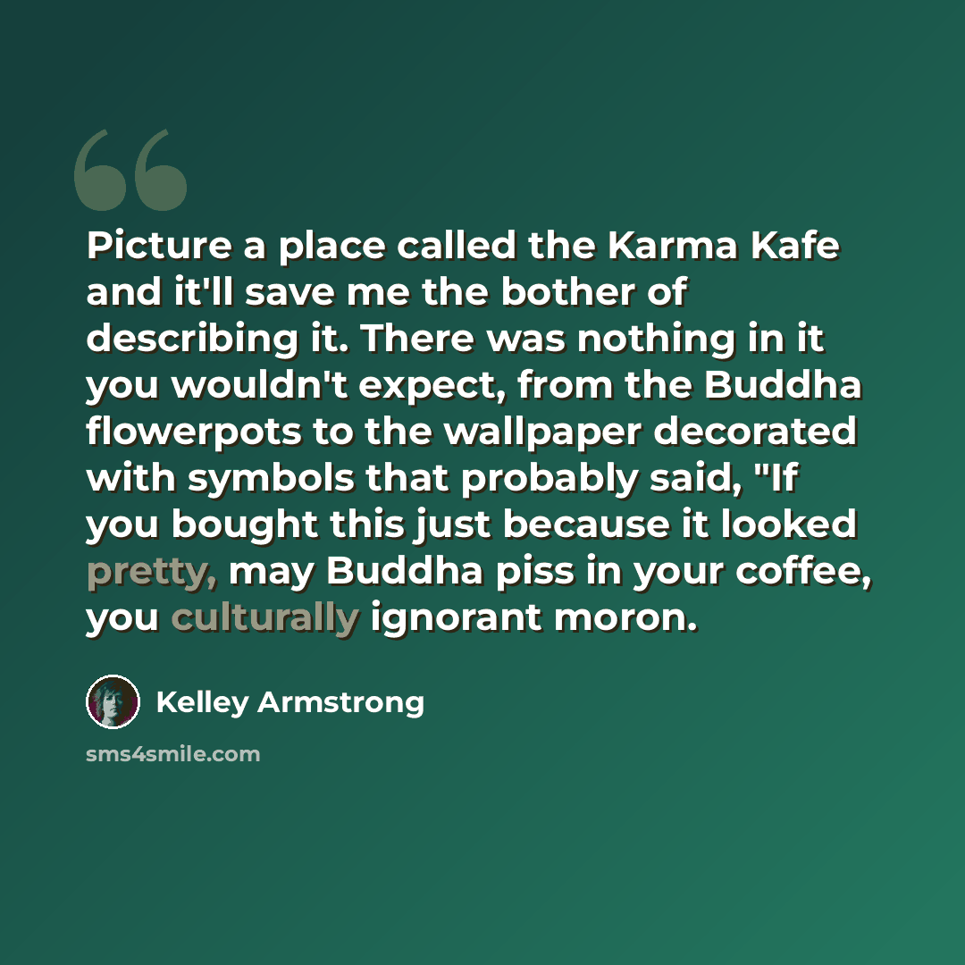 “Picture a place called the Karma Kafe and it'll save me the bother of describing it. There was nothing in it you wouldn't expect, from the Buddha flowerpots to the wallpaper decorated with symbols that probably said, "If you bought this just because it looked pretty, may Buddha piss in your…” quote by Kelley Armstrong