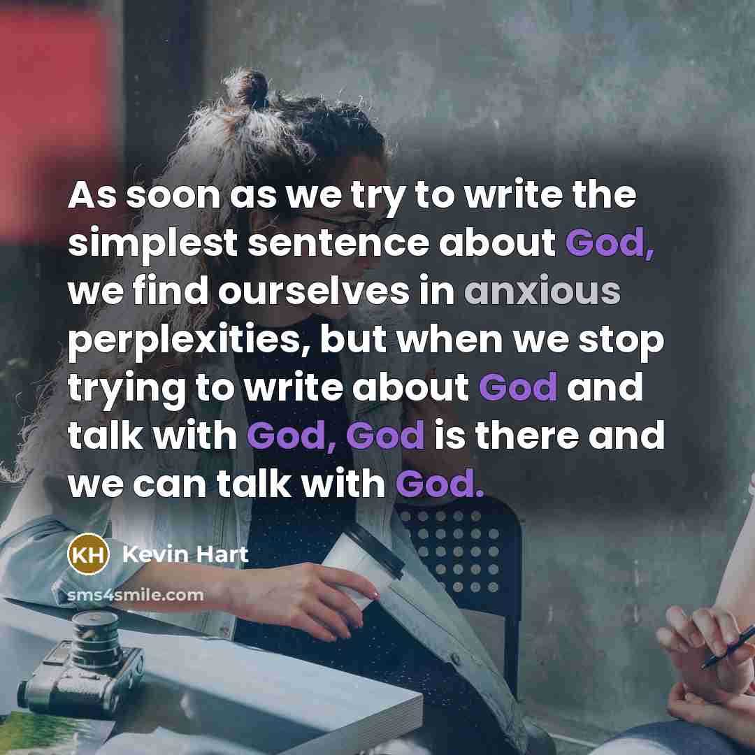 “As soon as we try to write the simplest sentence about God, we find ourselves in anxious perplexities, but when we stop trying to write about God and talk with God, God is there and we can talk with God.” quote by Kevin Hart