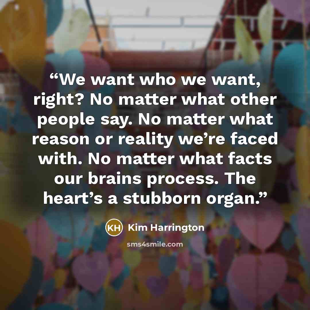 “We want who we want, right? No matter what other people say. No matter what reason or reality we’re faced with. No matter what facts our brains process. The heart’s a stubborn organ.” quote by Kim Harrington