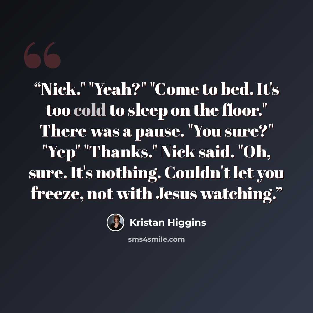 “Nick." "Yeah?" "Come to bed. It's too cold to sleep on the floor." There was a pause. "You sure?" "Yep" "Thanks." Nick said. "Oh, sure. It's nothing. Couldn't let you freeze, not with Jesus watching.” quote by Kristan Higgins
