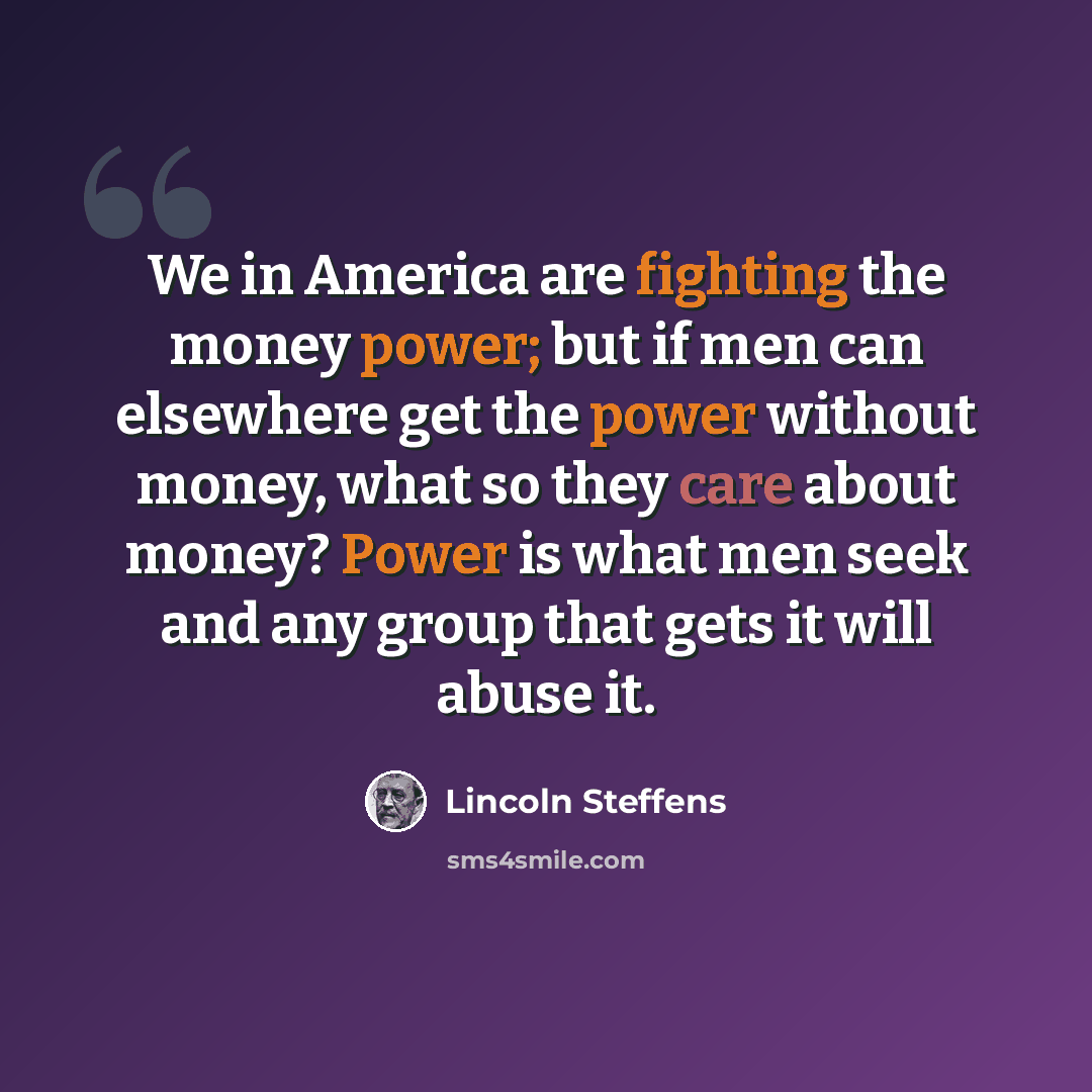 “We in America are fighting the money power; but if men can elsewhere get the power without money, what so they care about money? Power is what men seek and any group that gets it will abuse it.” quote by Lincoln Steffens