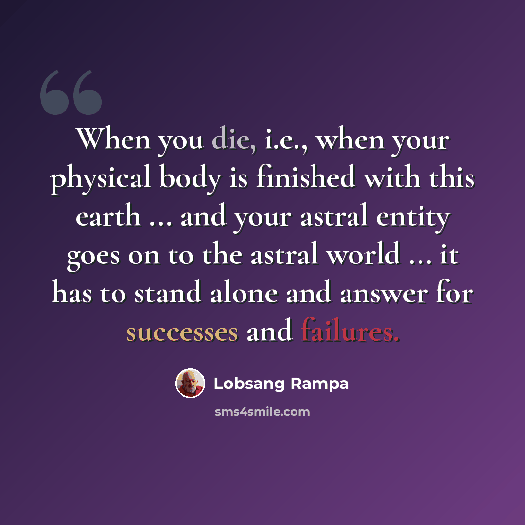 “When you die, i.e., when your physical body is finished with this earth ... and your astral entity goes on to the astral world ... it has to stand alone and answer for successes and failures.” quote by Lobsang Rampa