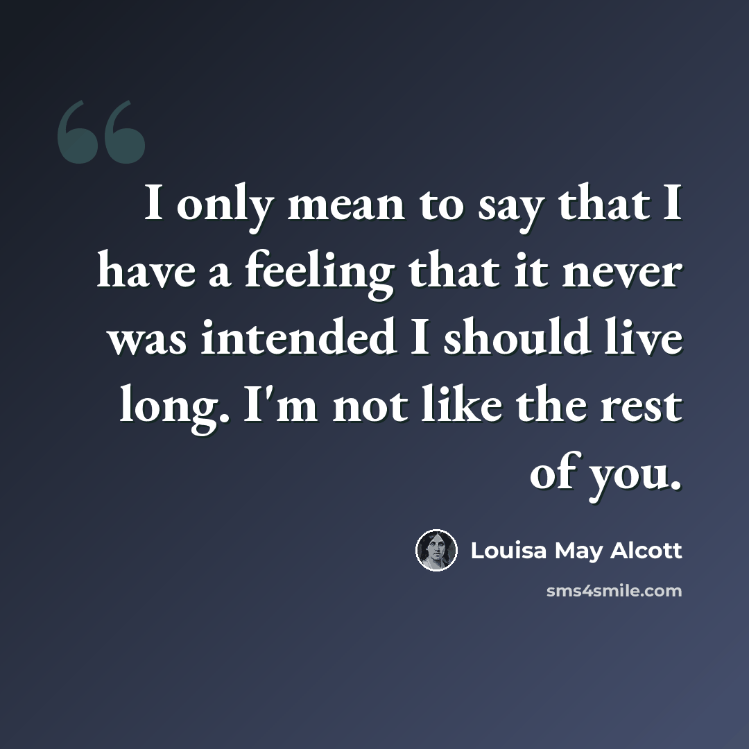 “I only mean to say that I have a feeling that it never was intended I should live long. I'm not like the rest of you.” quote by Louisa May Alcott