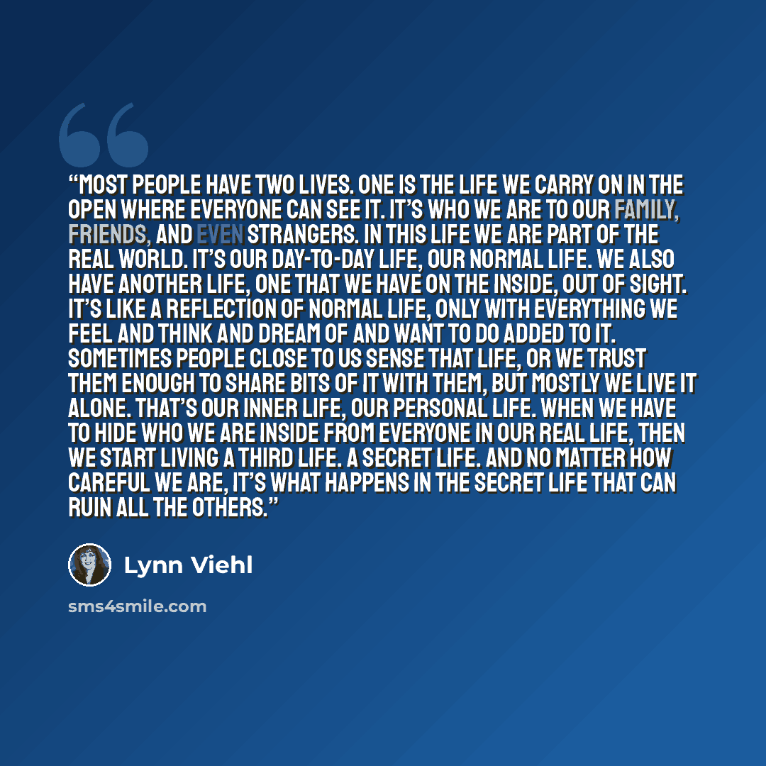 “Most people have two lives. One is the life we carry on in the open where everyone can see it. It’s who we are to our family, friends, and even strangers. In this life we are part of the real world. It’s our day-to-day life, our normal life. We also have another life, one that we have on the…” quote by Lynn Viehl
