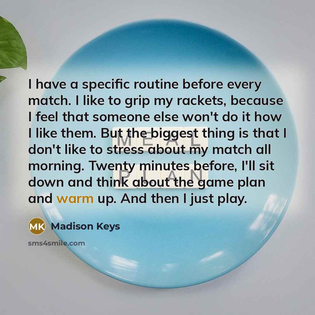 “I have a specific routine before every match. I like to grip my rackets, because I feel that someone else won't do it how I like them. But the biggest thing is that I don't like to stress about my match all morning. Twenty minutes before, I'll sit down and think about the game plan and warm up…” quote by Madison Keys