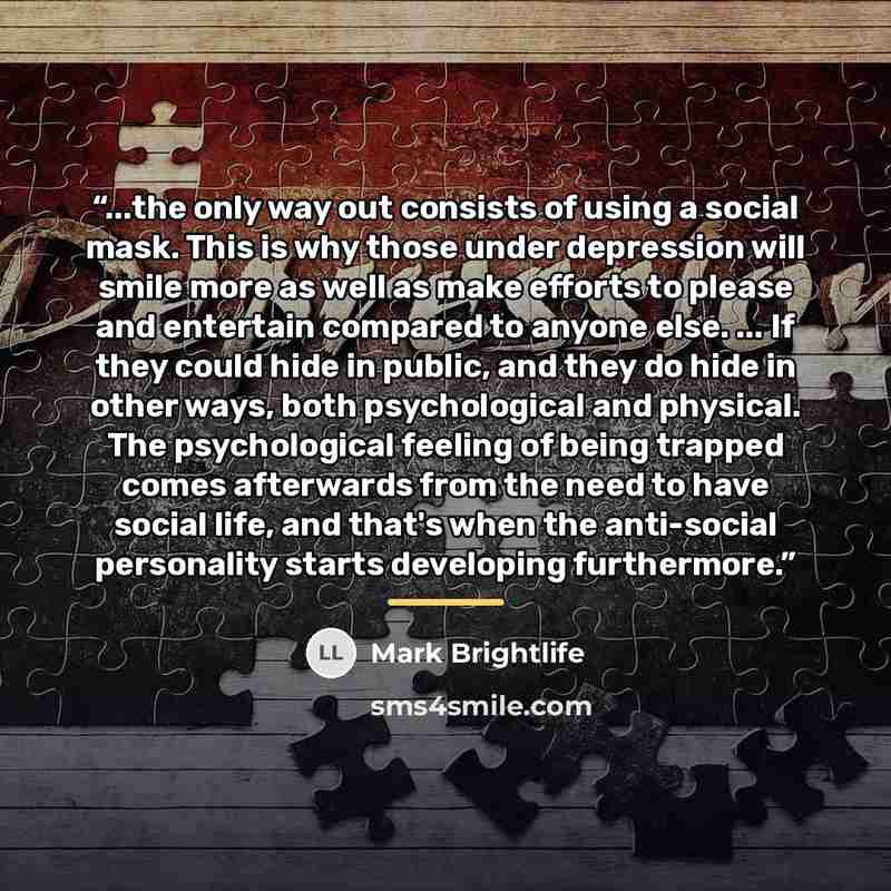 “...the only way out consists of using a social mask. This is why those under depression will smile more as well as make efforts to please and entertain compared to anyone else. ... If they could hide in public, and they do hide in other ways, both psychological and physical. The psychological…” quote by Mark Brightlife