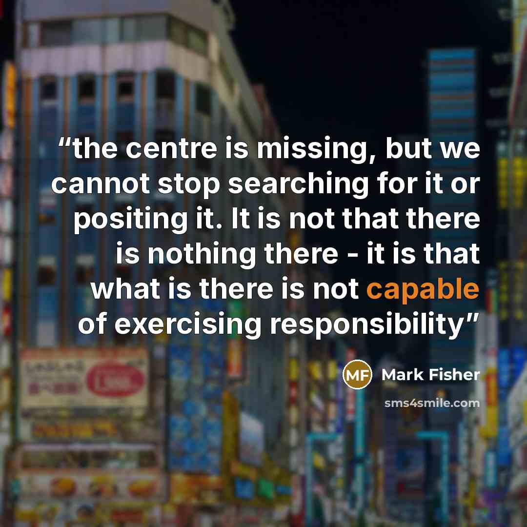 “the centre is missing, but we cannot stop searching for it or positing it. It is not that there is nothing there - it is that what is there is not capable of exercising responsibility” quote by Mark Fisher