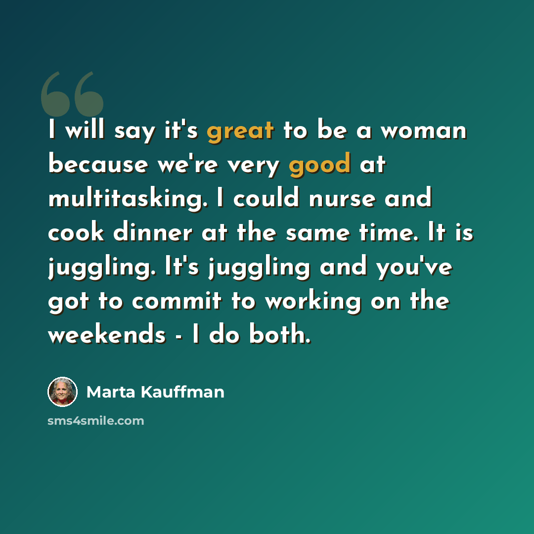 “I will say it's great to be a woman because we're very good at multitasking. I could nurse and cook dinner at the same time. It is juggling. It's juggling and you've got to commit to working on the weekends - I do both.” quote by Marta Kauffman