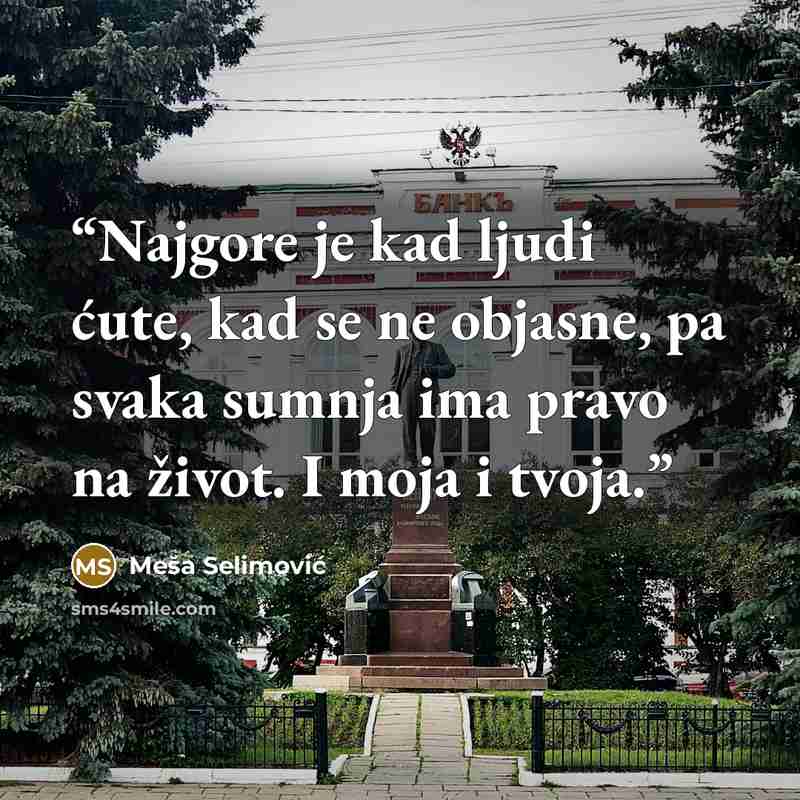 “Najgore je kad ljudi ćute, kad se ne objasne, pa svaka sumnja ima pravo na život. I moja i tvoja.” quote by Meša Selimović