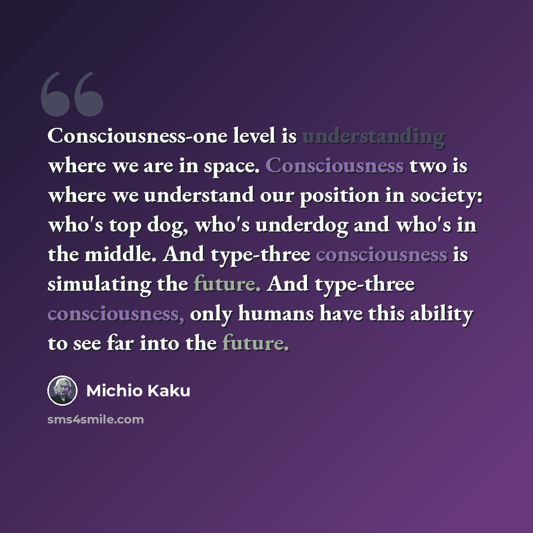 “Consciousness-one level is understanding where we are in space. Consciousness two is where we understand our position in society: who's top dog, who's underdog and who's in the middle. And type-three consciousness is simulating the future. And type-three consciousness, only humans have this…” quote by Michio Kaku