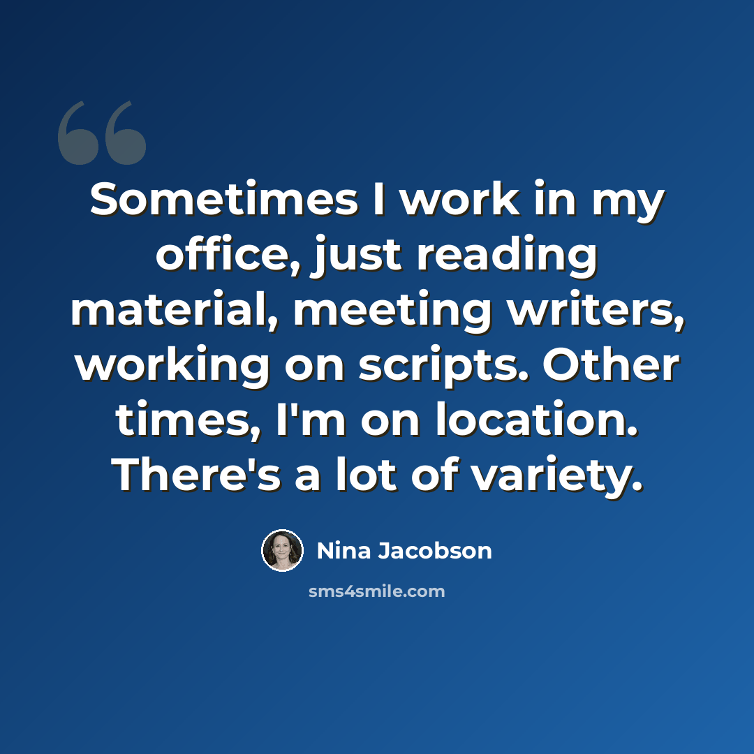 “Sometimes I work in my office, just reading material, meeting writers, working on scripts. Other times, I'm on location. There's a lot of variety.” quote by Nina Jacobson