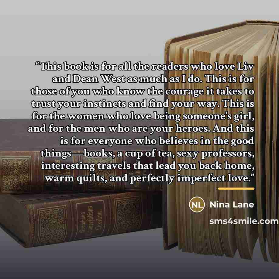 “This book is for all the readers who love Liv and Dean West as much as I do. This is for those of you who know the courage it takes to trust your instincts and find your way. This is for the women who love being someone’s girl, and for the men who are your heroes. And this is for everyone who…” quote by Nina Lane