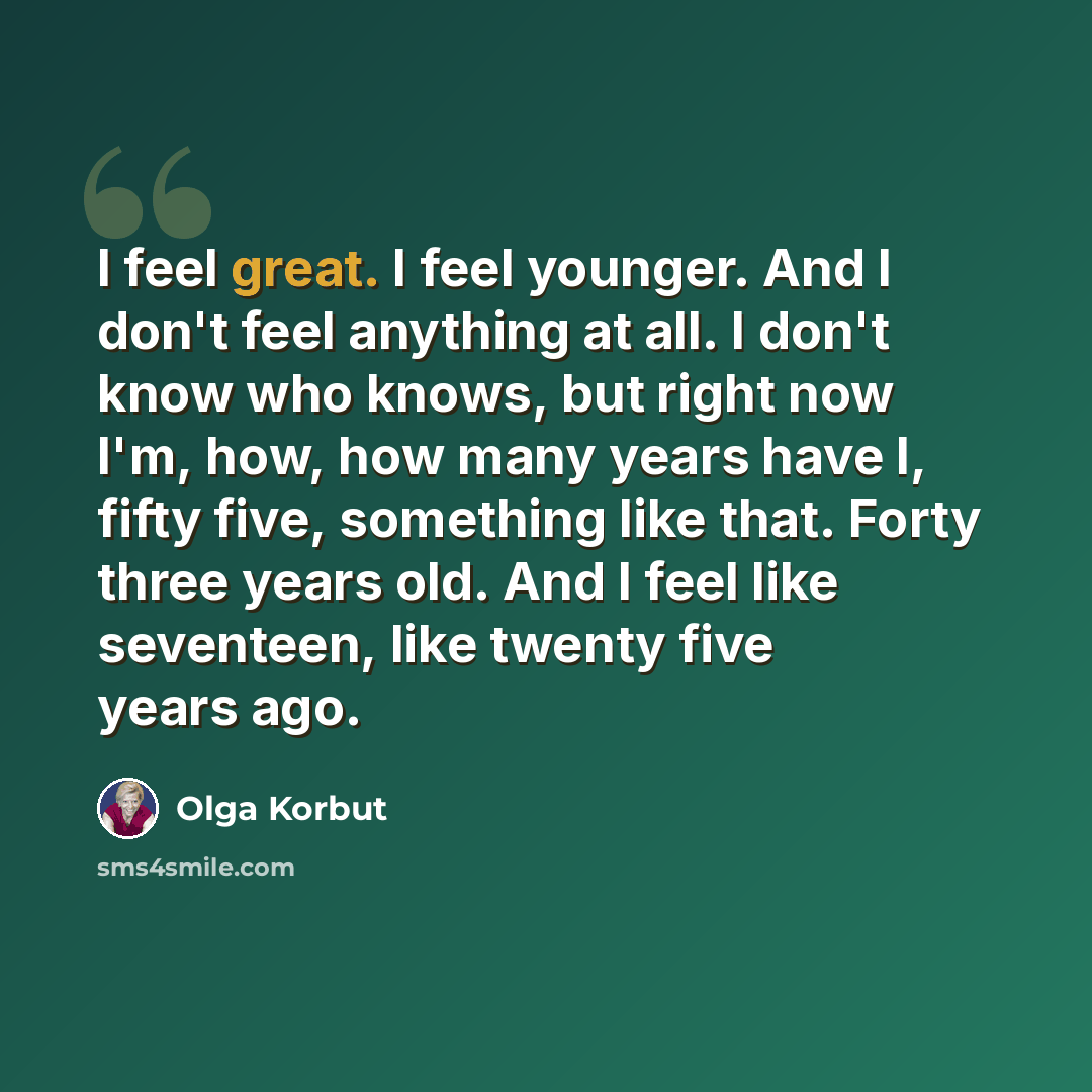 “I feel great. I feel younger. And I don't feel anything at all. I don't know who knows, but right now I'm, how, how many years have I, fifty five, something like that. Forty three years old. And I feel like seventeen, like twenty five years ago.” quote by Olga Korbut