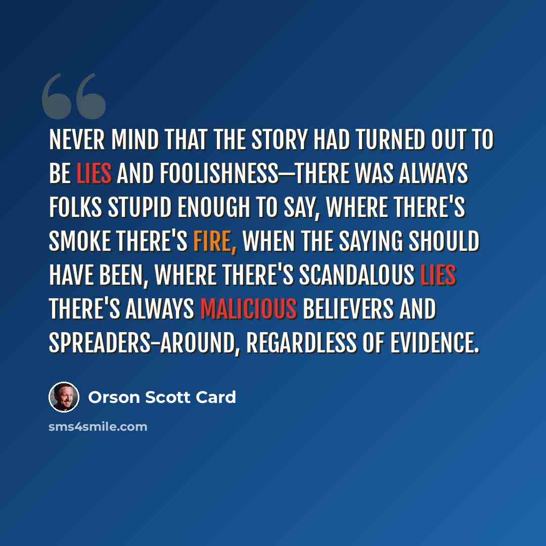 “Never mind that the story had turned out to be lies and foolishness—there was always folks stupid enough to say, Where there's smoke there's fire, when the saying should have been, Where there's scandalous lies there's always malicious believers and spreaders-around, regardless of evidence.” quote by Orson Scott Card