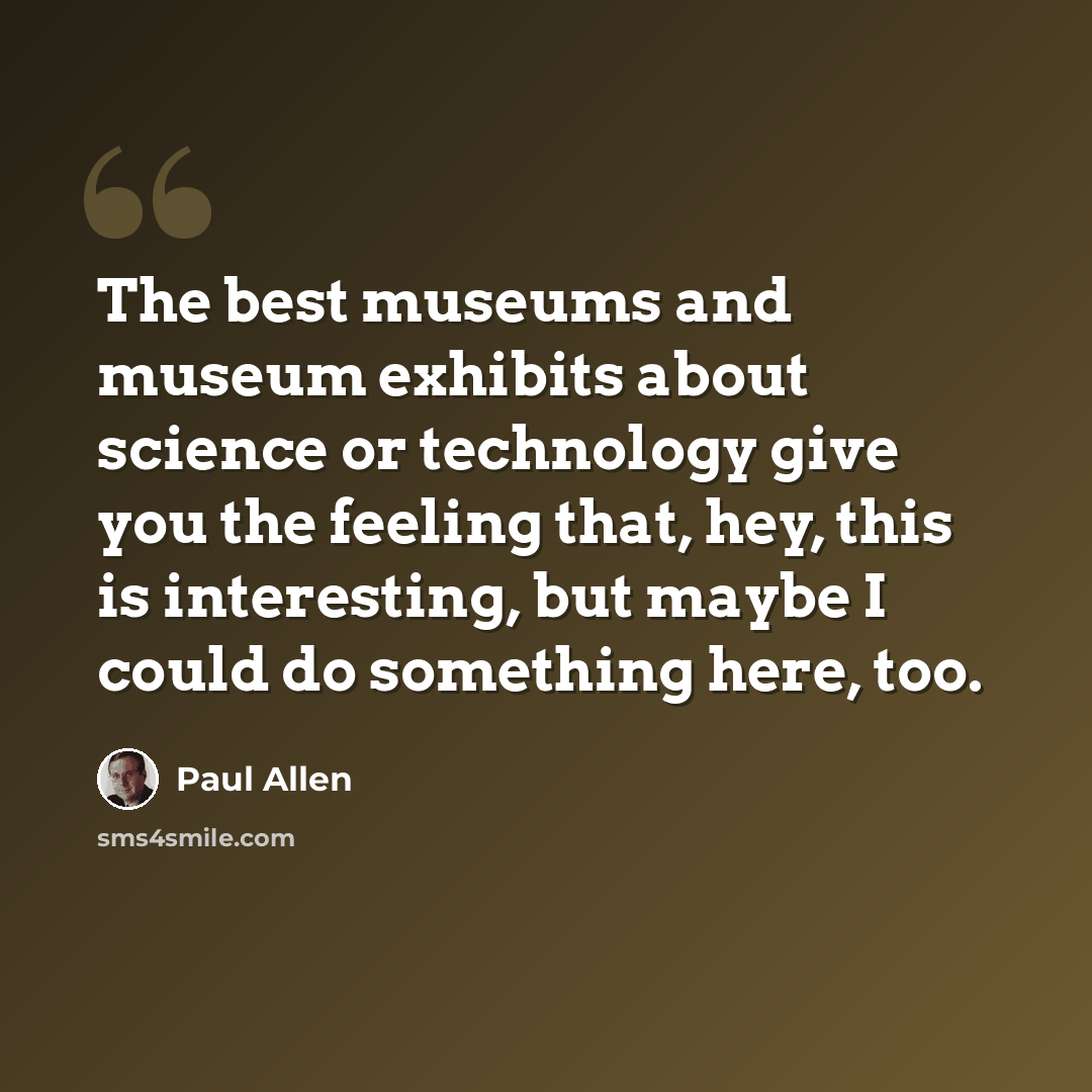 “The best museums and museum exhibits about science or technology give you the feeling that, hey, this is interesting, but maybe I could do something here, too.” quote by Paul Allen