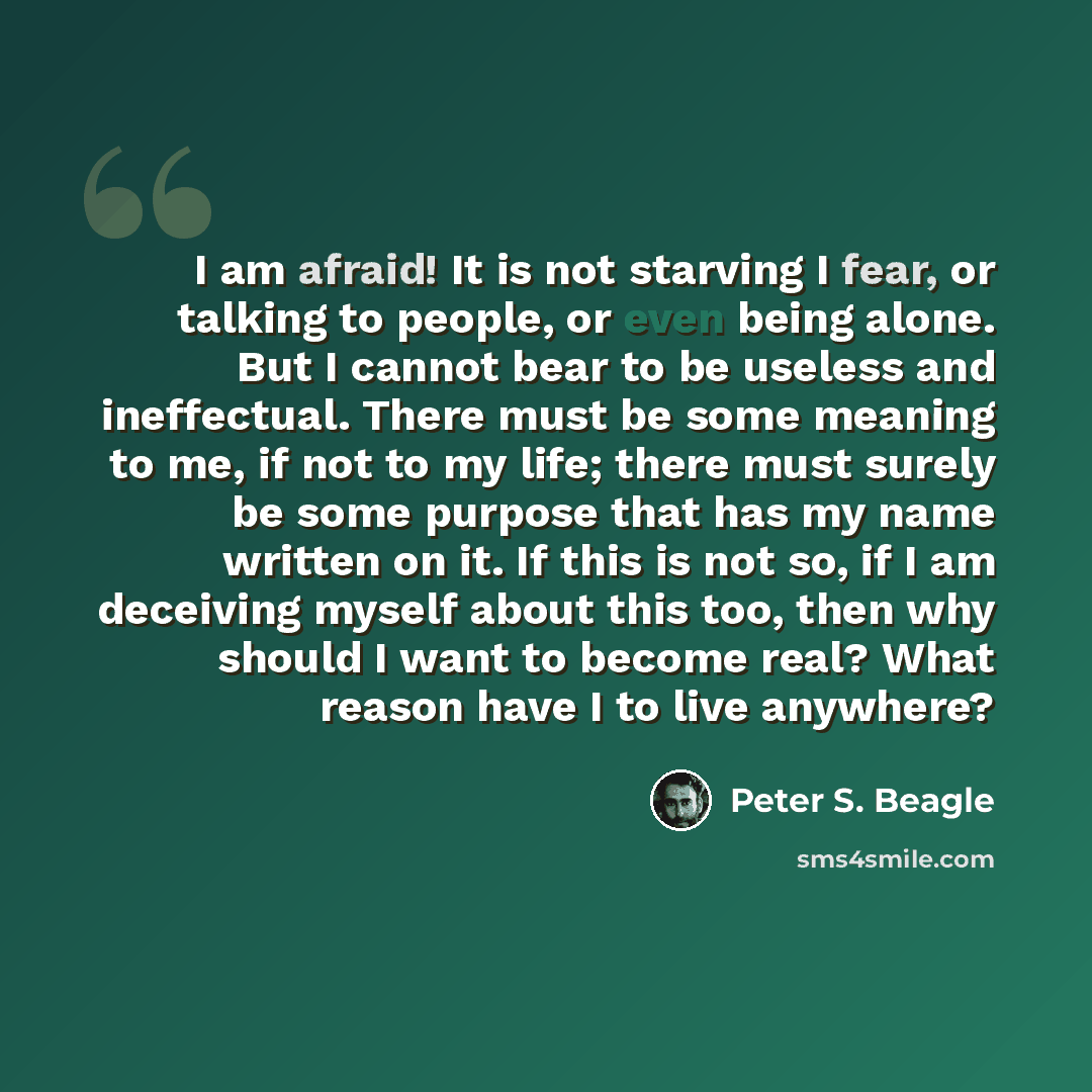 “I am afraid! It is not starving I fear, or talking to people, or even being alone. But I cannot bear to be useless and ineffectual. There must be some meaning to me, if not to my life; there must surely be some purpose that has my name written on it. If this is not so, if I am deceiving myself…” quote by Peter S. Beagle