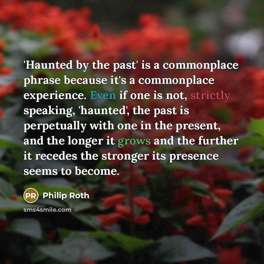 “'Haunted by the past' is a commonplace phrase because it's a commonplace experience. Even if one is not, strictly speaking, 'haunted', the past is perpetually with one in the present, and the longer it grows and the further it recedes the stronger its presence seems to become.” quote by Philip Roth