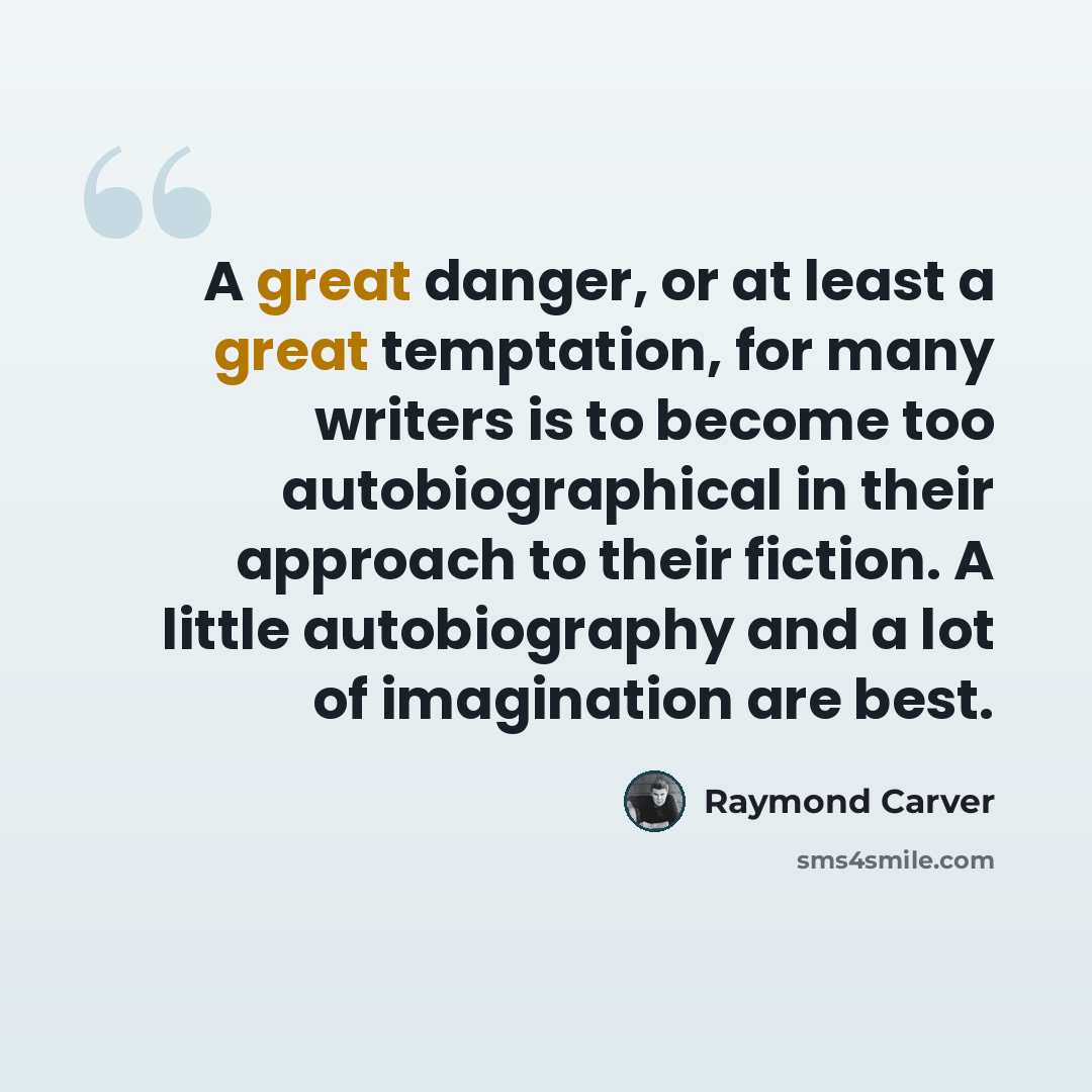 “A great danger, or at least a great temptation, for many writers is to become too autobiographical in their approach to their fiction. A little autobiography and a lot of imagination are best.” quote by Raymond Carver