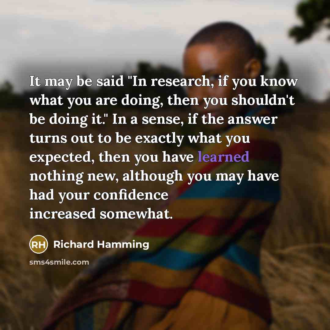 “It may be said "In research, if you know what you are doing, then you shouldn't be doing it." In a sense, if the answer turns out to be exactly what you expected, then you have learned nothing new, although you may have had your confidence increased somewhat.” quote by Richard Hamming