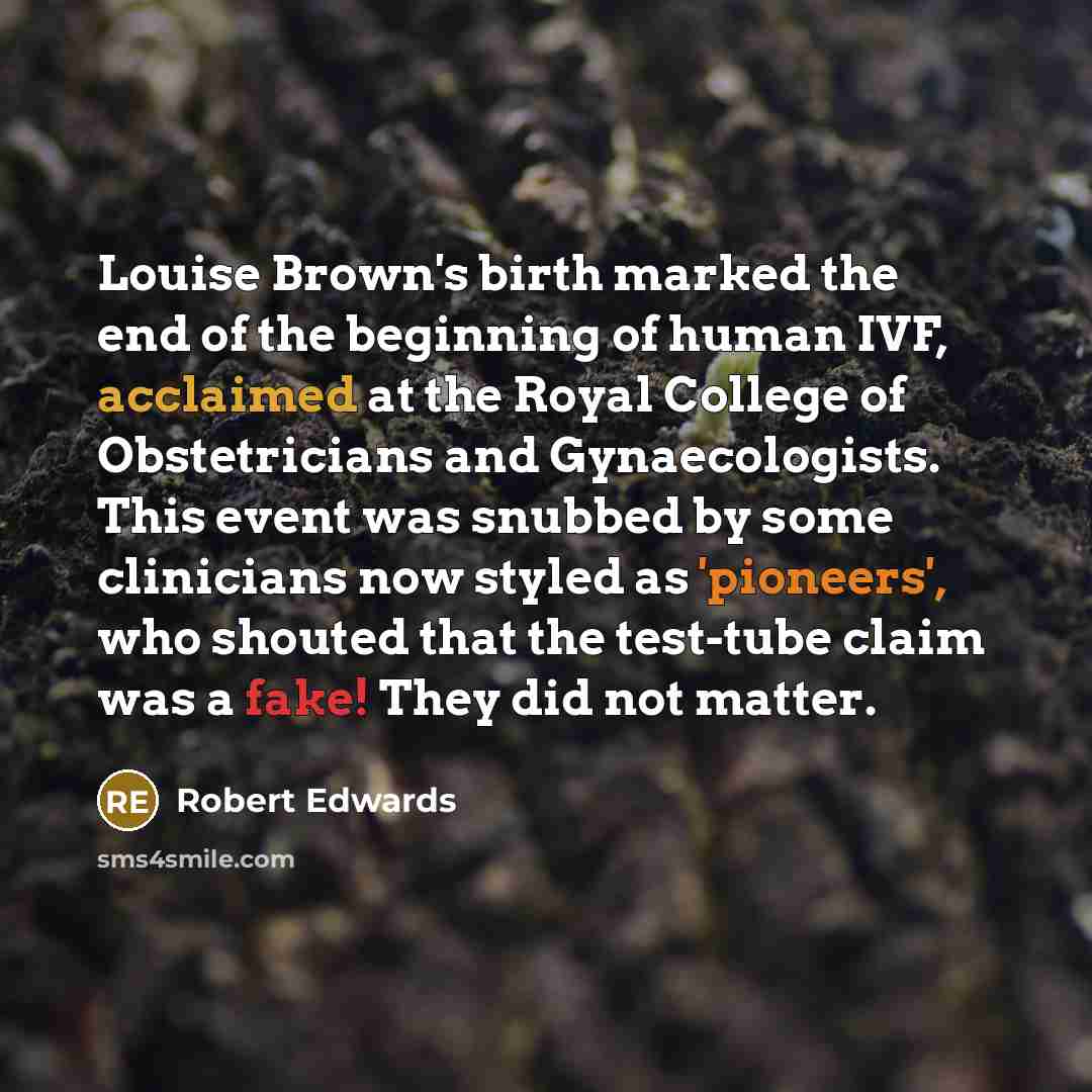“Louise Brown's birth marked the end of the beginning of human IVF, acclaimed at the Royal College of Obstetricians and Gynaecologists. This event was snubbed by some clinicians now styled as 'pioneers', who shouted that the test-tube claim was a fake! They did not matter.” quote by Robert Edwards