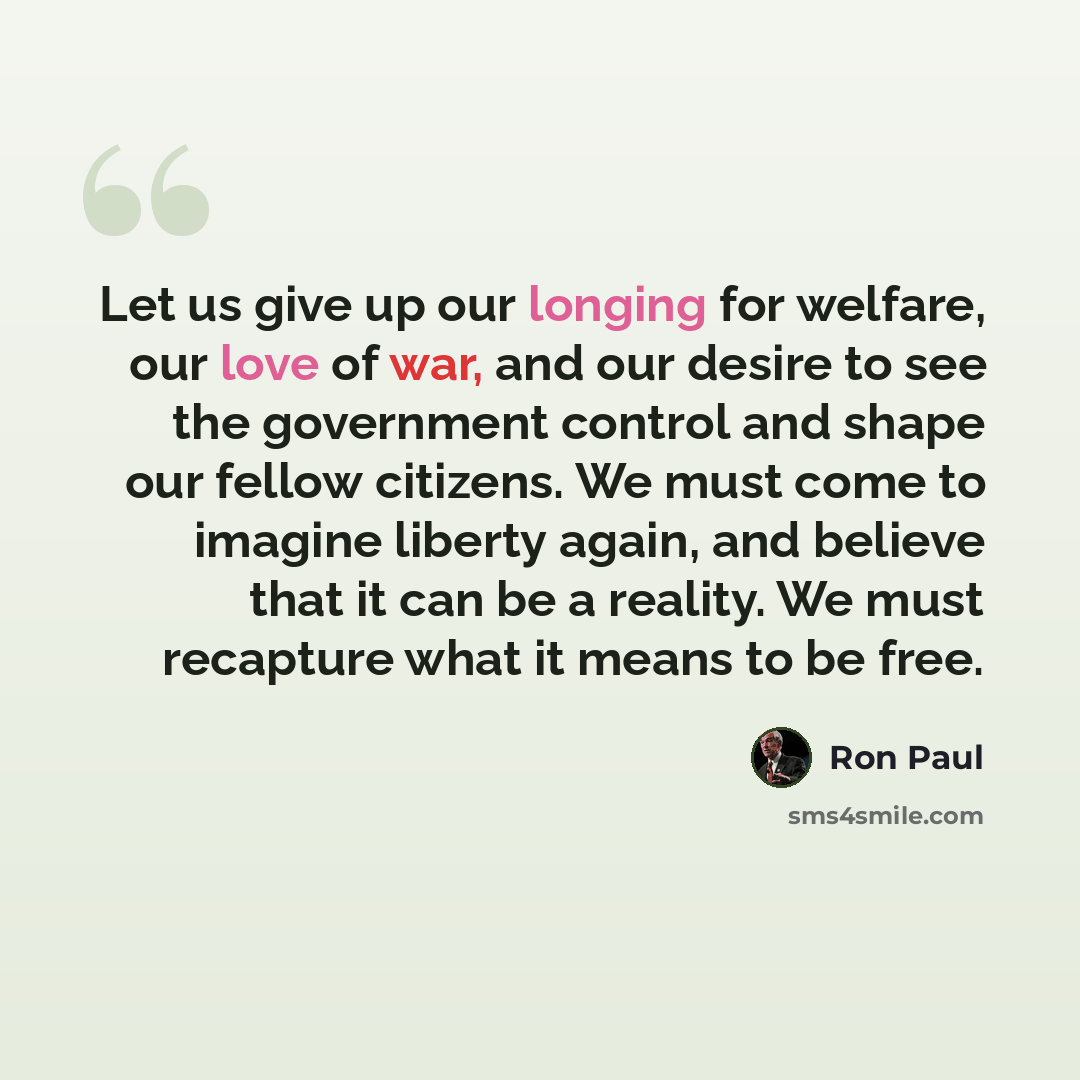 “Let us give up our longing for welfare, our love of war, and our desire to see the government control and shape our fellow citizens. We must come to imagine liberty again, and believe that it can be a reality. We must recapture what it means to be free.” quote by Ron Paul