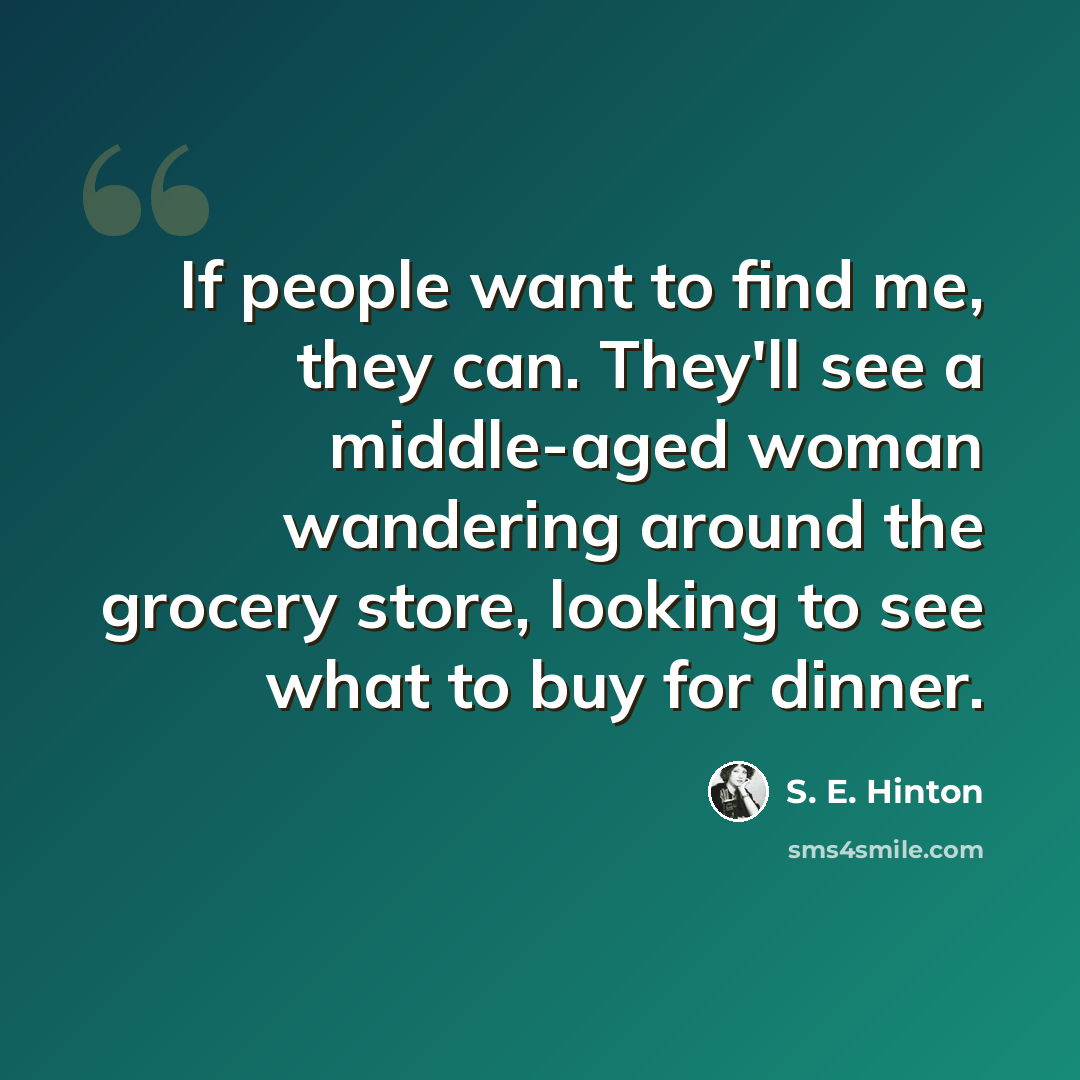 “If people want to find me, they can. They'll see a middle-aged woman wandering around the grocery store, looking to see what to buy for dinner.” quote by S. E. Hinton
