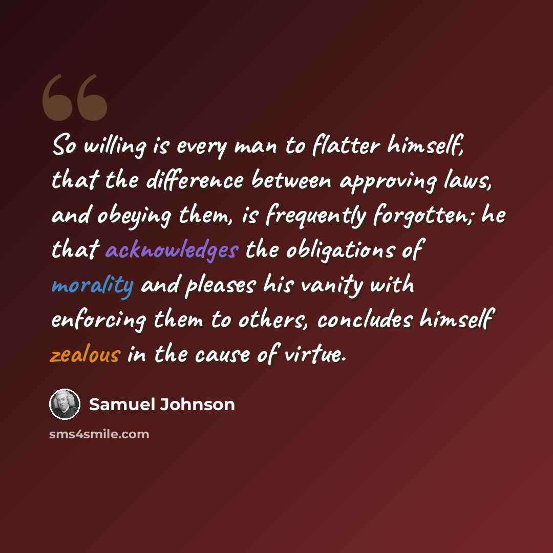 “So willing is every man to flatter himself, that the difference between approving laws, and obeying them, is frequently forgotten; he that acknowledges the obligations of morality and pleases his vanity with enforcing them to others, concludes himself zealous in the cause of virtue.” quote by Samuel Johnson