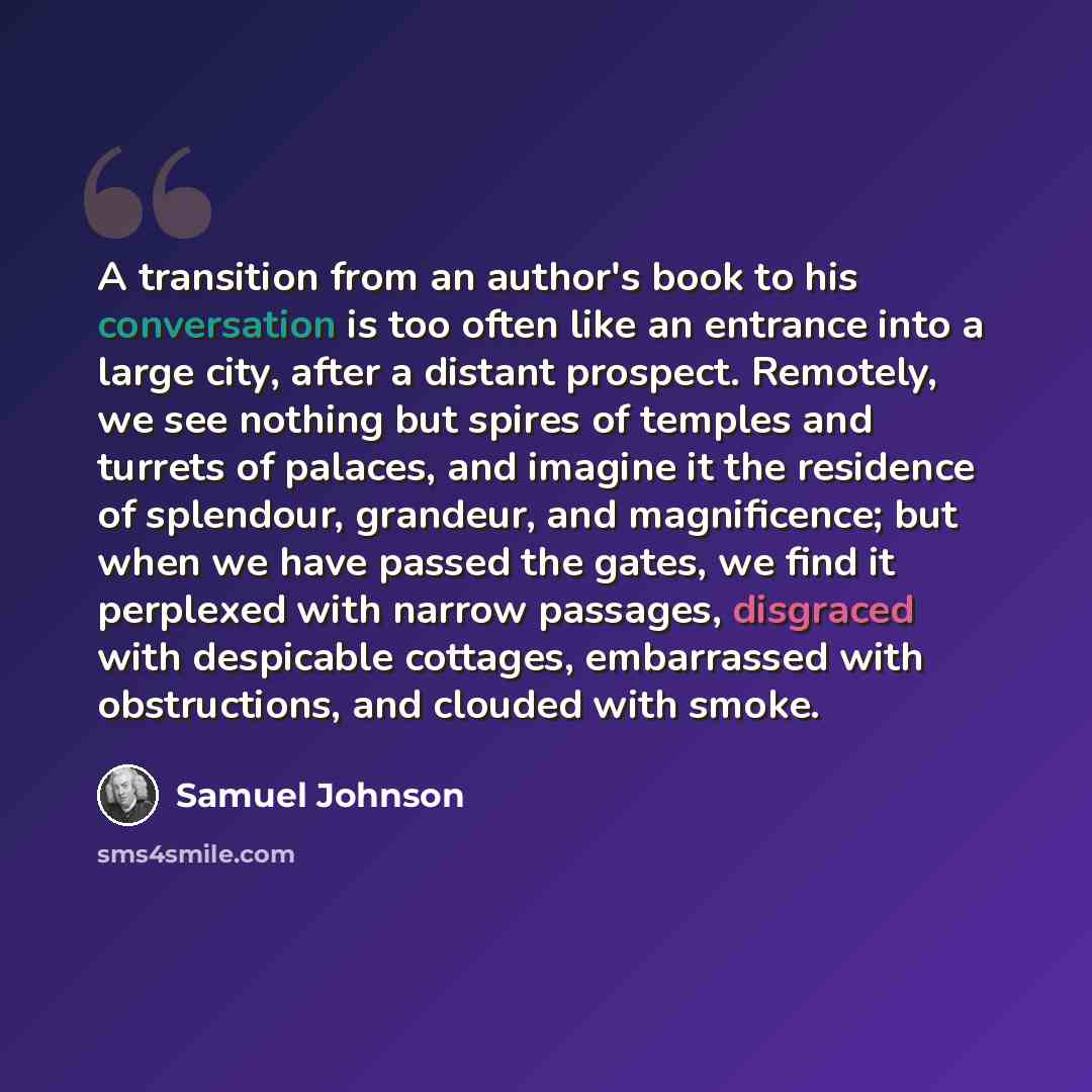 “A transition from an author's book to his conversation is too often like an entrance into a large city, after a distant prospect. Remotely, we see nothing but spires of temples and turrets of palaces, and imagine it the residence of splendour, grandeur, and magnificence; but when we have passed…” quote by Samuel Johnson
