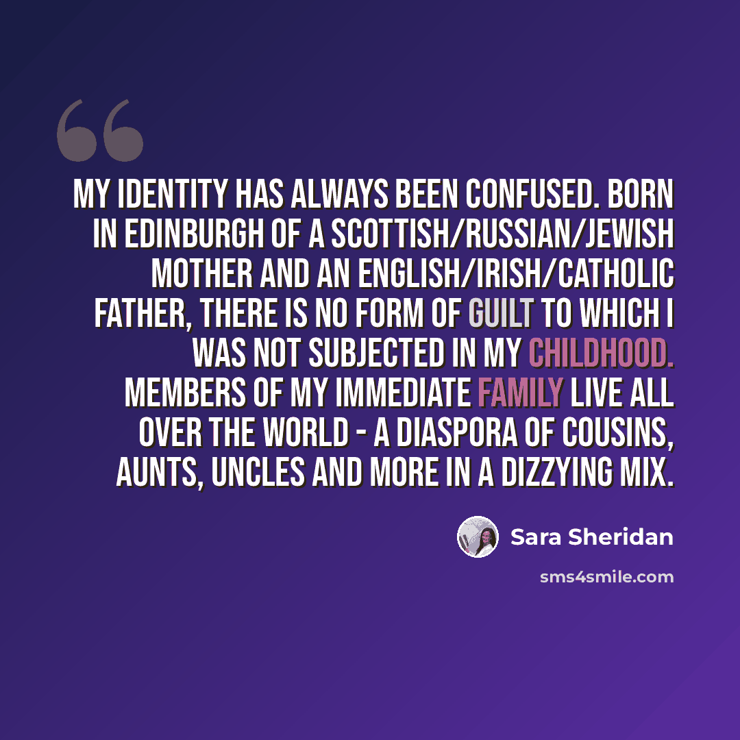 “My identity has always been confused. Born in Edinburgh of a Scottish/Russian/Jewish mother and an English/Irish/Catholic father, there is no form of guilt to which I was not subjected in my childhood. Members of my immediate family live all over the world - a diaspora of cousins, aunts, uncles…” quote by Sara Sheridan