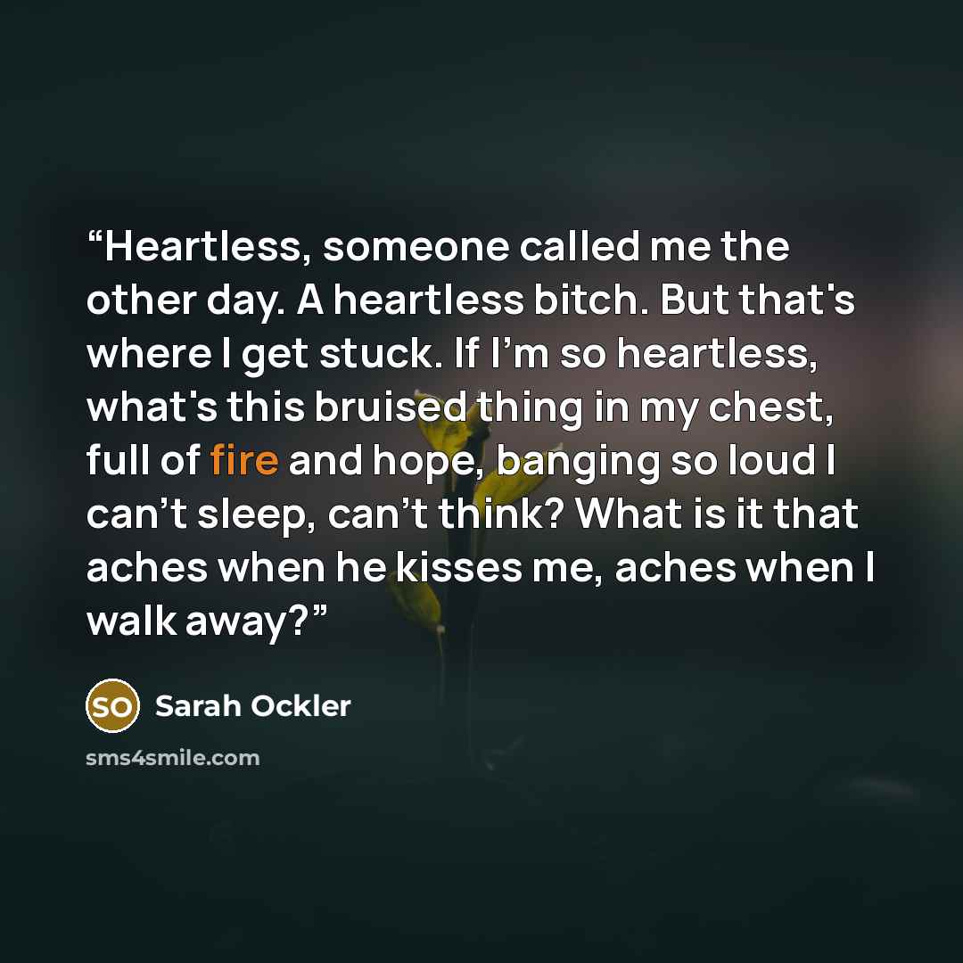 “Heartless, someone called me the other day. A heartless bitch. But that's where I get stuck. If I'm so heartless, what's this bruised thing in my chest, full of fire and hope, banging so loud I can't sleep, can't think? What is it that aches when he kisses me, aches when I walk away?” quote by Sarah Ockler