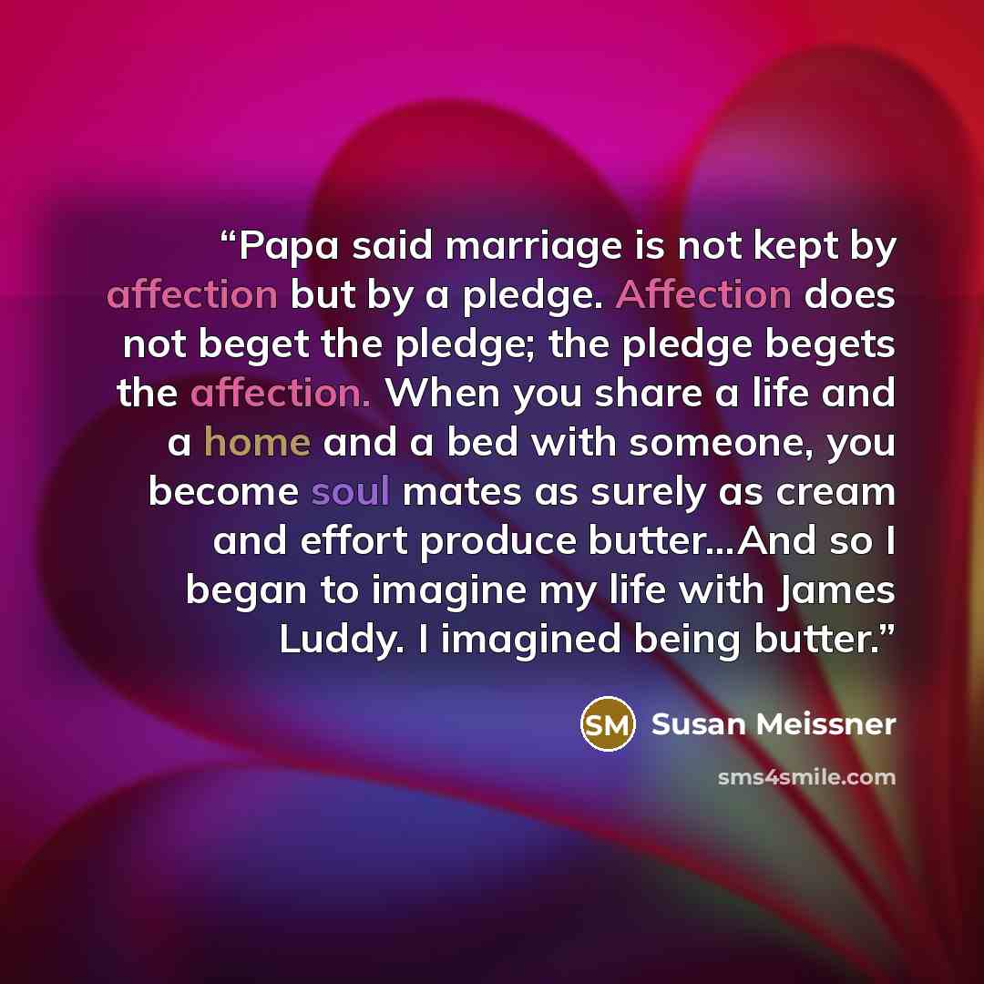 “Papa said marriage is not kept by affection but by a pledge. Affection does not beget the pledge; the pledge begets the affection. When you share a life and a home and a bed with someone, you become soul mates as surely as cream and effort produce butter…And so I began to imagine my life with…” quote by Susan Meissner
