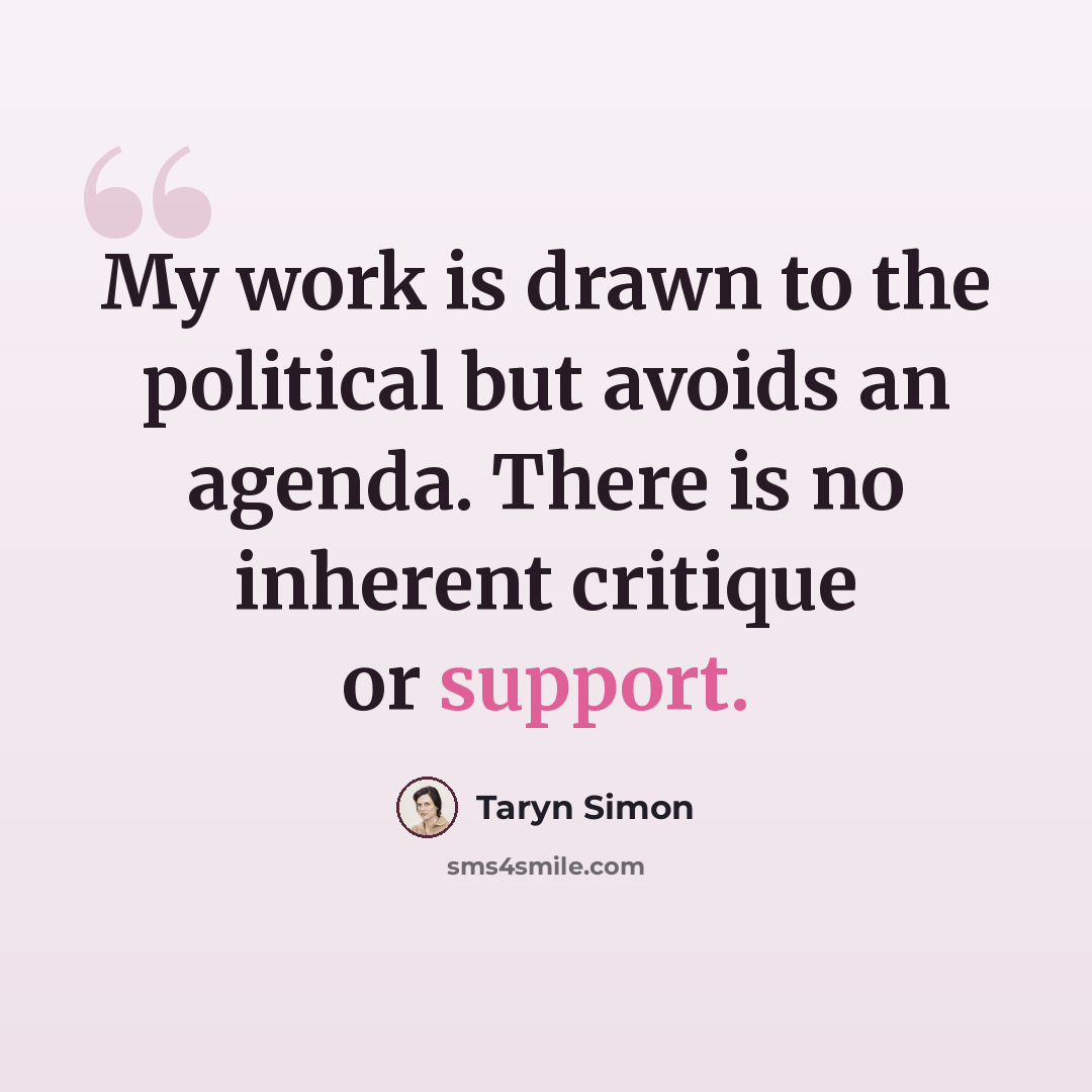 “My work is drawn to the political but avoids an agenda. There is no inherent critique or support.” quote by Taryn Simon