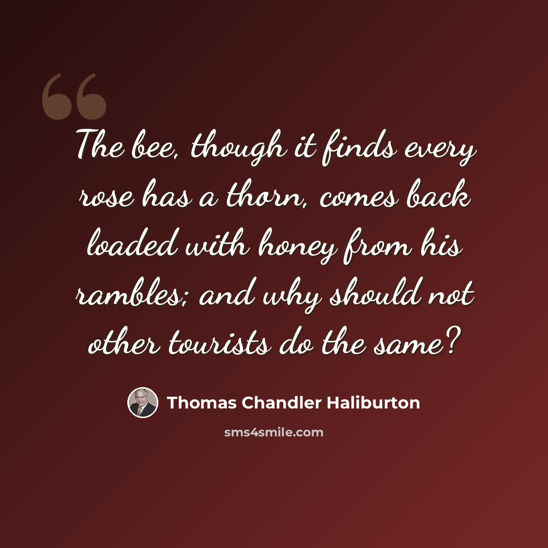 “The bee, though it finds every rose has a thorn, comes back loaded with honey from his rambles; and why should not other tourists do the same?” quote by Thomas Chandler Haliburton