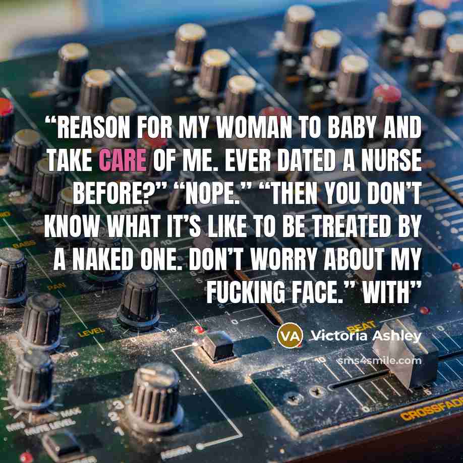“Reason for my woman to baby and take care of me. Ever dated a nurse before?” “Nope.” “Then you don’t know what it’s like to be treated by a naked one. Don’t worry about my fucking face.” With” quote by Victoria Ashley