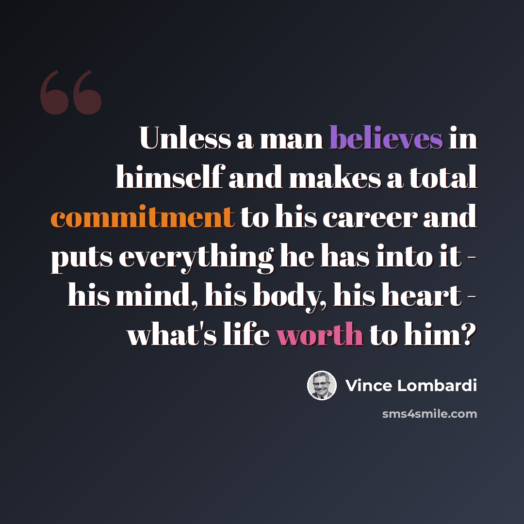 “Unless a man believes in himself and makes a total commitment to his career and puts everything he has into it - his mind, his body, his heart - what's life worth to him?” quote by Vince Lombardi