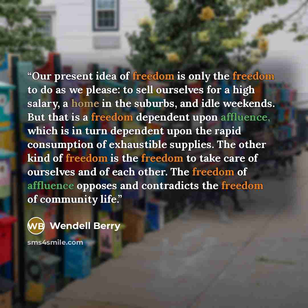 “Our present idea of freedom is only the freedom to do as we please: to sell ourselves for a high salary, a home in the suburbs, and idle weekends. But that is a freedom dependent upon affluence, which is in turn dependent upon the rapid consumption of exhaustible supplies. The other kind of…” quote by Wendell Berry