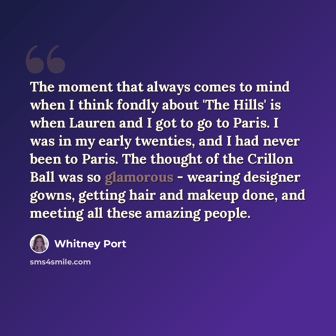 “The moment that always comes to mind when I think fondly about 'The Hills' is when Lauren and I got to go to Paris. I was in my early twenties, and I had never been to Paris. The thought of the Crillon Ball was so glamorous - wearing designer gowns, getting hair and makeup done, and meeting all…” quote by Whitney Port