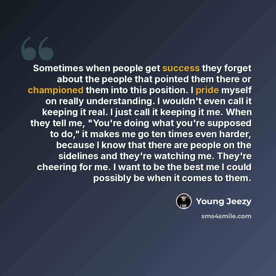 “Sometimes when people get success they forget about the people that pointed them there or championed them into this position. I pride myself on really understanding. I wouldn't even call it keeping it real. I just call it keeping it me. When they tell me, "You're doing what you're supposed to do,"…” quote by Young Jeezy