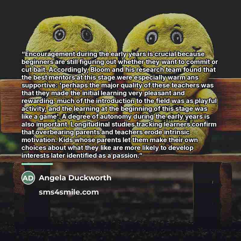 “Encouragement during the early years is crucial because beginners are still figuring out whether they want to commit or cut bait. Accordingly, Bloom and his research team found that the best mentors at this stage were especially warm ans supportive: 'perhaps the major quality of these teachers was…” quote by Angela Duckworth
