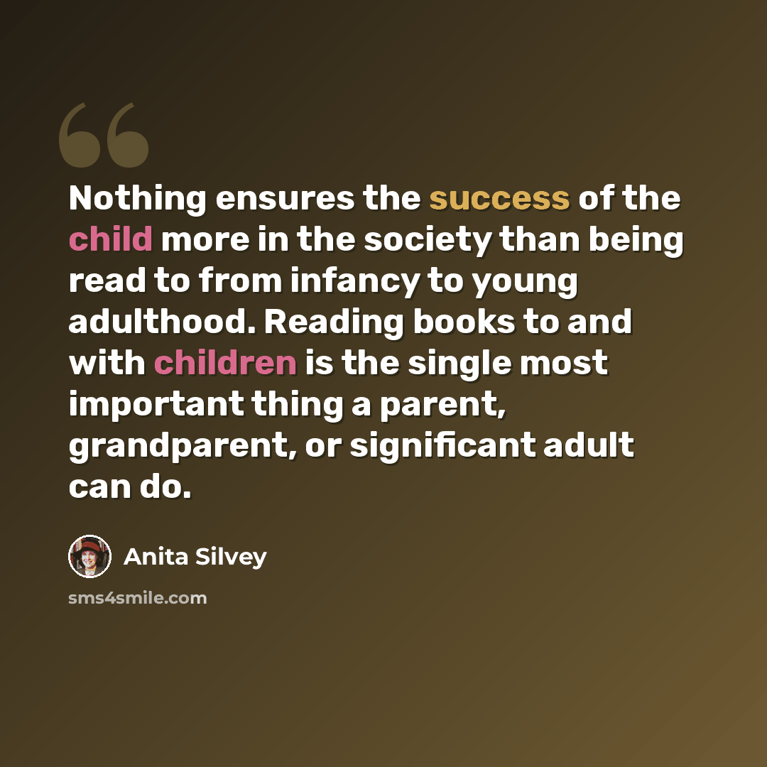 “Nothing ensures the success of the child more in the society than being read to from infancy to young adulthood. Reading books to and with children is the single most important thing a parent, grandparent, or significant adult can do.” quote by Anita Silvey