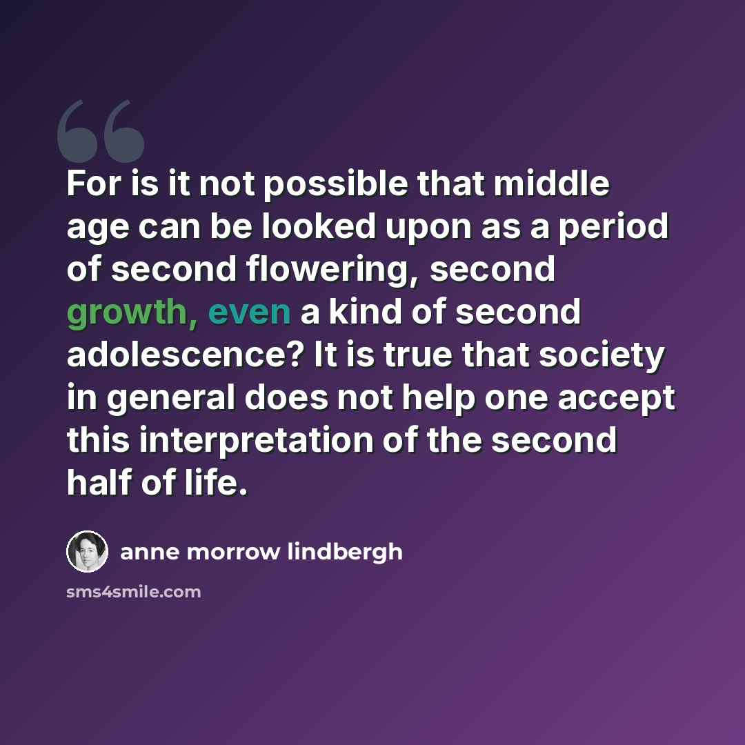 “For is it not possible that middle age can be looked upon as a period of second flowering, second growth, even a kind of second adolescence? It is true that society in general does not help one accept this interpretation of the second half of life.” quote by Anne Morrow Lindbergh