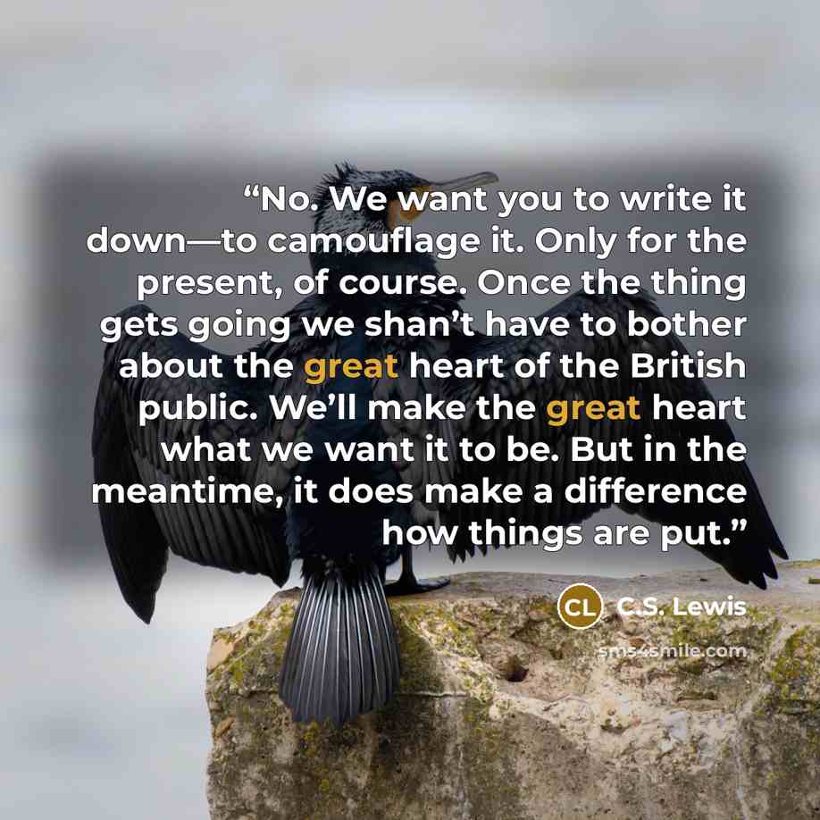 “No. We want you to write it down—to camouflage it. Only for the present, of course. Once the thing gets going we shan’t have to bother about the great heart of the British public. We’ll make the great heart what we want it to be. But in the meantime, it does make a difference how things are put.” quote by C.S. Lewis