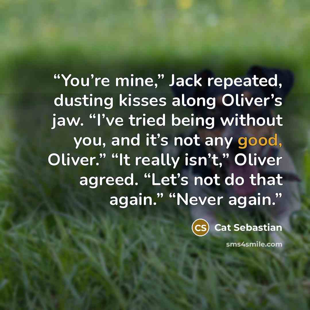 “You’re mine,” Jack repeated, dusting kisses along Oliver’s jaw. “I’ve tried being without you, and it’s not any good, Oliver.” “It really isn’t,” Oliver agreed. “Let’s not do that again.” “Never again.” quote by Cat Sebastian