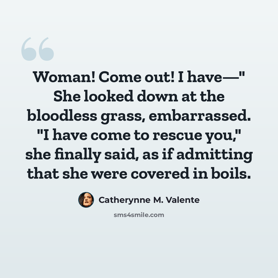“Woman! Come out! I have—" She looked down at the bloodless grass, embarrassed. "I have come to rescue you," she finally said, as if admitting that she were covered in boils.” quote by Catherynne M. Valente