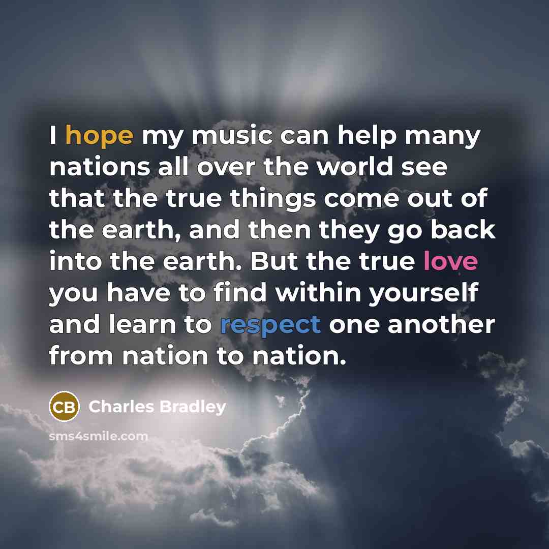“I hope my music can help many nations all over the world see that the true things come out of the earth, and then they go back into the earth. But the true love you have to find within yourself and learn to respect one another from nation to nation.” quote by Charles Bradley