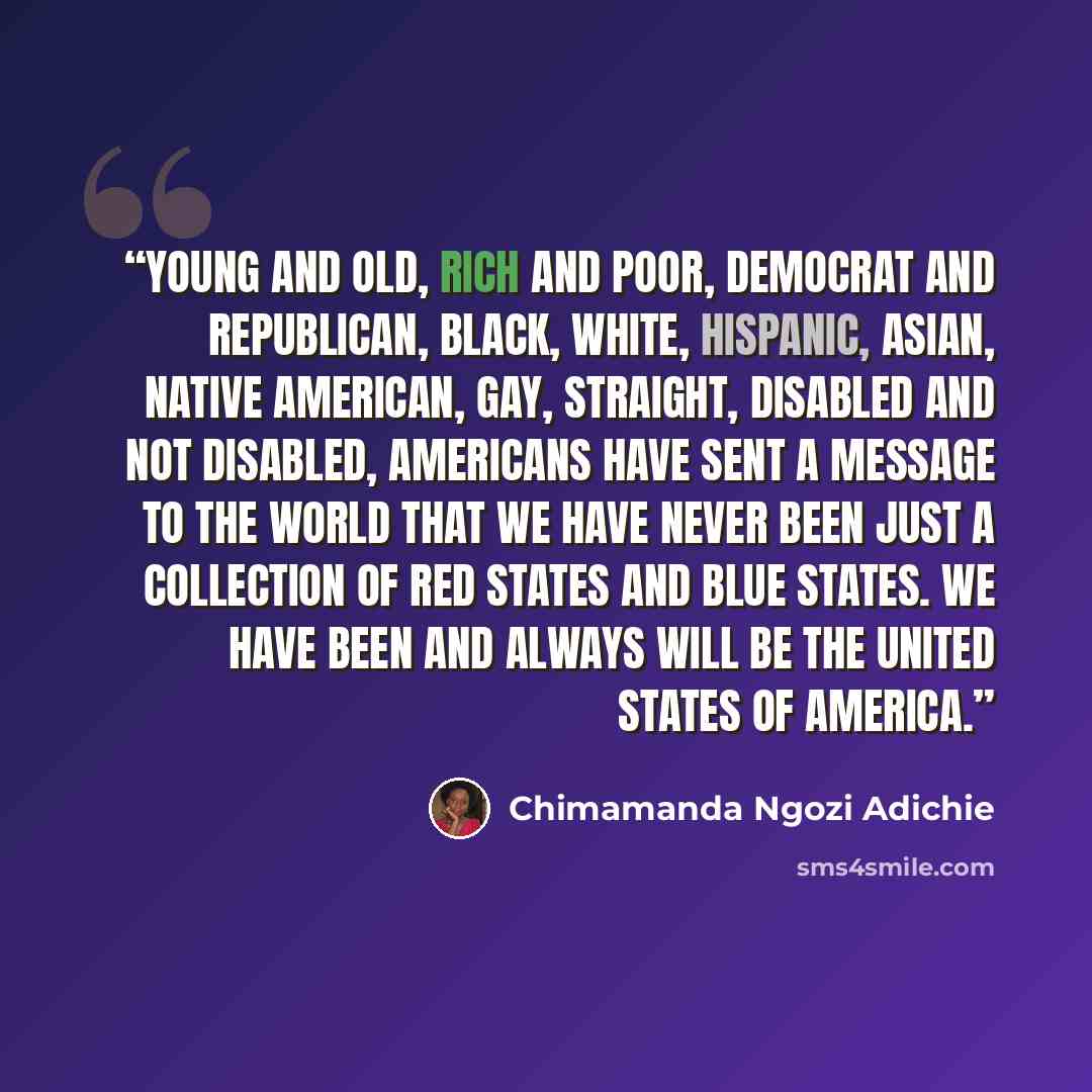 “Young and old, rich and poor, Democrat and Republican, black, white, Hispanic, Asian, Native American, gay, straight, disabled and not disabled, Americans have sent a message to the world that we have never been just a collection of red states and blue states. We have been and always will be the…” quote by Chimamanda Ngozi Adichie