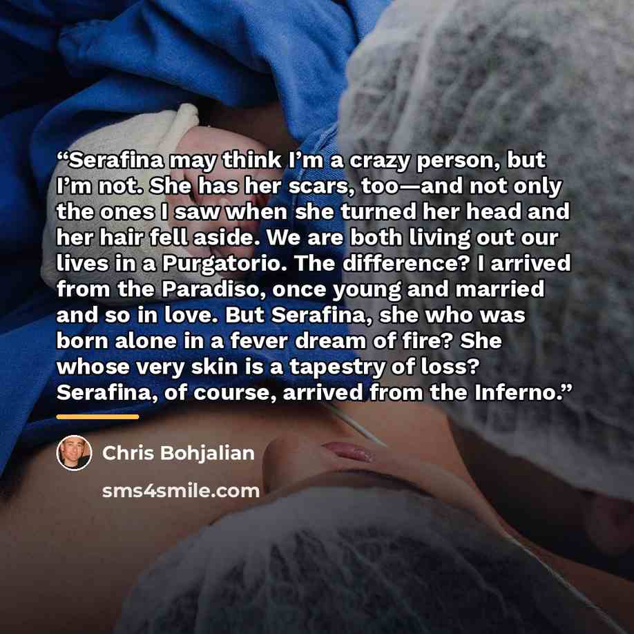 “Serafina may think I’m a crazy person, but I’m not. She has her scars, too—and not only the ones I saw when she turned her head and her hair fell aside. We are both living out our lives in a Purgatorio. The difference? I arrived from the Paradiso, once young and married and so in love. But…” quote by Chris Bohjalian