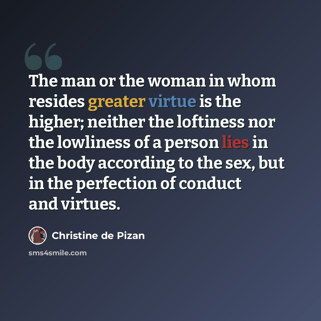 “The man or the woman in whom resides greater virtue is the higher; neither the loftiness nor the lowliness of a person lies in the body according to the sex, but in the perfection of conduct and virtues.” quote by Christine de Pizan